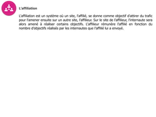 L’affiliation
L'affiliation est un système où un site, l'affilié, se donne comme objectif d'attirer du trafic
pour l'amener ensuite sur un autre site, l'affilieur. Sur le site de l’affilieur, l'internaute sera
alors amené à réaliser certains objectifs. L'affilieur rémunère l'affilié en fonction du
nombre d’objectifs réalisés par les internautes que l’affilié lui a envoyé.
 