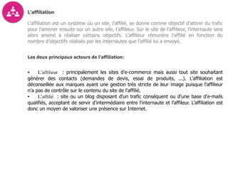 L’affiliation
L'affiliation est un système où un site, l'affilié, se donne comme objectif d'attirer du trafic
pour l'amener ensuite sur un autre site, l'affilieur. Sur le site de l’affilieur, l'internaute sera
alors amené à réaliser certains objectifs. L'affilieur rémunère l'affilié en fonction du
nombre d’objectifs réalisés par les internautes que l’affilié lui a envoyé.
Les deux principaux acteurs de l’affiliation:
• L’afﬁlieur : principalement les sites d'e-commerce mais aussi tout site souhaitant
générer des contacts (demandes de devis, essai de produits, ...). L'affiliation est
déconseillée aux marques ayant une gestion très stricte de leur image puisque l'affilieur
n'a pas de contrôle sur le contenu du site de l'affilié.
• L’afﬁlié : site ou un blog disposant d'un trafic conséquent ou d'une base d'e-mails
qualifiés, acceptant de servir d’intermédiaire entre l'internaute et l’affileur. L’affiliation est
donc un moyen de valoriser une présence sur Internet.  
 