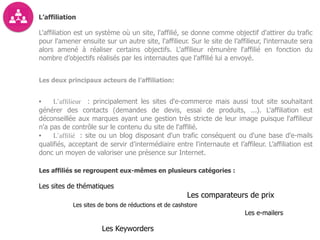 L’affiliation
L'affiliation est un système où un site, l'affilié, se donne comme objectif d'attirer du trafic
pour l'amener ensuite sur un autre site, l'affilieur. Sur le site de l’affilieur, l'internaute sera
alors amené à réaliser certains objectifs. L'affilieur rémunère l'affilié en fonction du
nombre d’objectifs réalisés par les internautes que l’affilié lui a envoyé.
Les deux principaux acteurs de l’affiliation:
• L’afﬁlieur : principalement les sites d'e-commerce mais aussi tout site souhaitant
générer des contacts (demandes de devis, essai de produits, ...). L'affiliation est
déconseillée aux marques ayant une gestion très stricte de leur image puisque l'affilieur
n'a pas de contrôle sur le contenu du site de l'affilié.
• L’afﬁlié : site ou un blog disposant d'un trafic conséquent ou d'une base d'e-mails
qualifiés, acceptant de servir d’intermédiaire entre l'internaute et l’affileur. L’affiliation est
donc un moyen de valoriser une présence sur Internet.  
Les affiliés se regroupent eux-mêmes en plusieurs catégories :
Les sites de thématiques
Les comparateurs de prix
Les sites de bons de réductions et de cashstore
Les e-mailers
Les Keyworders
 