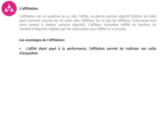 L’affiliation
L'affiliation est un système où un site, l'affilié, se donne comme objectif d'attirer du trafic
pour l'amener ensuite sur un autre site, l'affilieur. Sur le site de l’affilieur, l'internaute sera
alors amené à réaliser certains objectifs. L'affilieur rémunère l'affilié en fonction du
nombre d’objectifs réalisés par les internautes que l’affilié lui a envoyé.
Les avantages de l’affiliation:
• L'affilié étant payé à la performance, l'affiliation permet de maîtriser ses coûts
d'acquisition
 