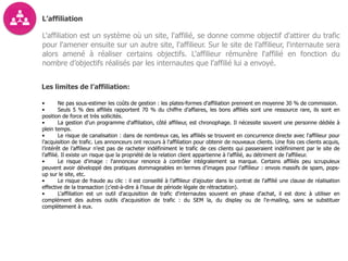 L’affiliation
L'affiliation est un système où un site, l'affilié, se donne comme objectif d'attirer du trafic
pour l'amener ensuite sur un autre site, l'affilieur. Sur le site de l’affilieur, l'internaute sera
alors amené à réaliser certains objectifs. L'affilieur rémunère l'affilié en fonction du
nombre d’objectifs réalisés par les internautes que l’affilié lui a envoyé.
Les limites de l’affiliation:
• Ne pas sous-estimer les coûts de gestion : les plates-formes d'affiliation prennent en moyenne 30 % de commission.
• Seuls 5 % des affiliés rapportent 70 % du chiffre d'affaires, les bons affiliés sont une ressource rare, ils sont en
position de force et très sollicités.
• La gestion d’un programme d'affiliation, côté affilieur, est chronophage. Il nécessite souvent une personne dédiée à
plein temps.
• Le risque de canalisation : dans de nombreux cas, les affiliés se trouvent en concurrence directe avec l'affilieur pour
l’acquisition de trafic. Les annonceurs ont recours à l'affiliation pour obtenir de nouveaux clients. Une fois ces clients acquis,
l’intérêt de l’affilieur n’est pas de racheter indéfiniment le trafic de ces clients qui passeraient indéfiniment par le site de
l’affilié. Il existe un risque que la propriété de la relation client appartienne à l’affilié, au détriment de l'affilieur.
• Le risque d'image : l'annonceur renonce à contrôler intégralement sa marque. Certains affiliés peu scrupuleux
peuvent avoir développé des pratiques dommageables en termes d’images pour l’affilieur : envois massifs de spam, pops-
up sur le site, etc.
• Le risque de fraude au clic : il est conseillé à l’affilieur d'ajouter dans le contrat de l'affilié une clause de réalisation
effective de la transaction (c'est-à-dire à l'issue de période légale de rétractation).
• L'affiliation est un outil d'acquisition de trafic d'internautes souvent en phase d'achat, il est donc à utiliser en
complément des autres outils d’acquisition de trafic : du SEM la, du display ou de l'e-mailing, sans se substituer
complètement à eux.
 