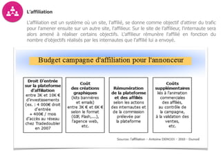 L’affiliation
L'affiliation est un système où un site, l'affilié, se donne comme objectif d'attirer du trafic
pour l'amener ensuite sur un autre site, l'affilieur. Sur le site de l’affilieur, l'internaute sera
alors amené à réaliser certains objectifs. L'affilieur rémunère l'affilié en fonction du
nombre d’objectifs réalisés par les internautes que l’affilié lui a envoyé.
 