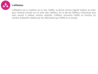 L’affiliation
L'affiliation est un système où un site, l'affilié, se donne comme objectif d'attirer du trafic
pour l'amener ensuite sur un autre site, l'affilieur. Sur le site de l’affilieur, l'internaute sera
alors amené à réaliser certains objectifs. L'affilieur rémunère l'affilié en fonction du
nombre d’objectifs réalisés par les internautes que l’affilié lui a envoyé.
 