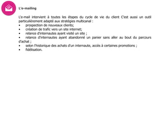L’e-mailing
L'e-mail intervient à toutes les étapes du cycle de vie du client C’est aussi un outil
particulièrement adapté aux stratégies multicanal :
• prospection de nouveaux clients;
• création de trafic vers un site internet;
• relance d'internautes ayant visité un site ;
• relance d'internautes ayant abandonné un panier sans aller au bout du parcours
d'achat ;
• selon l'historique des achats d'un internaute, accès à certaines promotions ;
• fidélisation.
 