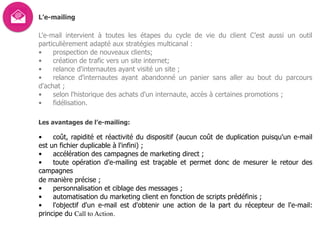 L’e-mailing
L'e-mail intervient à toutes les étapes du cycle de vie du client C’est aussi un outil
particulièrement adapté aux stratégies multicanal :
• prospection de nouveaux clients;
• création de trafic vers un site internet;
• relance d'internautes ayant visité un site ;
• relance d'internautes ayant abandonné un panier sans aller au bout du parcours
d'achat ;
• selon l'historique des achats d'un internaute, accès à certaines promotions ;
• fidélisation.
Les avantages de l’e-mailing:
• coût, rapidité et réactivité du dispositif (aucun coût de duplication puisqu'un e-mail
est un fichier duplicable à l'infini) ;
• accélération des campagnes de marketing direct ;
• toute opération d'e-mailing est traçable et permet donc de mesurer le retour des
campagnes  
de manière précise ;
• personnalisation et ciblage des messages ;
• automatisation du marketing client en fonction de scripts prédéfinis ;
• l'objectif d'un e-mail est d'obtenir une action de la part du récepteur de l'e-mail:
principe du Call to Action.
 