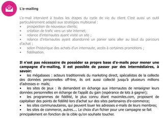 L’e-mailing
L'e-mail intervient à toutes les étapes du cycle de vie du client C’est aussi un outil
particulièrement adapté aux stratégies multicanal :
• prospection de nouveaux clients;
• création de trafic vers un site internet;
• relance d'internautes ayant visité un site ;
• relance d'internautes ayant abandonné un panier sans aller au bout du parcours
d'achat ;
• selon l'historique des achats d'un internaute, accès à certaines promotions ;
• fidélisation.
Il n’est pas nécessaire de posséder sa propre base d’e-mails pour mener une
campagne d’e-mailing, il est possible de passer par des intermédiaires, à
savoir:
• les mégabases : acteurs traditionnels du marketing direct, spécialistes de la collecte
des données personnelles off-line, ils ont aussi collecté jusqu’à plusieurs millions
d’adresses e- mails;
• les sites de jeux : ils demandent en échange aux internautes de renseigner leurs
données personnelles en échange de l’appât du gain (espérance de lots à gagner);
• les programmes de fidélité, le plus connu étant maximiles.com, proposent de
capitaliser des points de fidélité lors d’achat sur des sites partenaires d’e-commerce;
• les sites communautaires, qui peuvent louer les adresses e-mails de leurs membres;
• les sites de commerce, autres.... Le choix d'un fichier pour une campagne se fait  
principalement en fonction de la cible qu'on souhaite toucher.
 