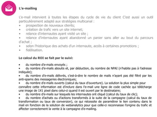 L’e-mailing
L'e-mail intervient à toutes les étapes du cycle de vie du client C’est aussi un outil
particulièrement adapté aux stratégies multicanal :
• prospection de nouveaux clients;
• création de trafic vers un site internet;
• relance d'internautes ayant visité un site ;
• relance d'internautes ayant abandonné un panier sans aller au bout du parcours
d'achat ;
• selon l'historique des achats d'un internaute, accès à certaines promotions ;
• fidélisation.
Le calcul du ROI se fait par le suivi:
• du nombre d’e-mails envoyés ;
• du nombre d’e-mails aboutis et, par déduction, du nombre de NPAI (n’habite pas à l’adresse
indiquée);
• du nombre d’e-mails délivrés, c’est-à-dire le nombre de mails n’ayant pas été filtré par les
anti-spams des messageries électroniques;
• du nombre d’e-mails ouverts (calcul du taux d’ouverture). La solution la plus simple pour  
connaître cette information est d’inclure dans l’e-mail une ligne de code cachée qui télécharge
une image de 1X1 pixel dans celui-ci quand il est ouvert par le destinataire;
• du nombre d’e-mails sur lesquels les internautes ont cliqué (calcul du taux de clic);
• du nombre d’achats ou d’actions transformés à la suite de la campagne (calcul du taux de
transformation ou taux de conversion), ce qui nécessite de paramétrer le lien contenu dans le
mail en fonction de la solution de webanalytics pour que celle-ci reconnaisse l’origine du trafic et
affecter correctement la vente à la campagne d’e-mailing.
 