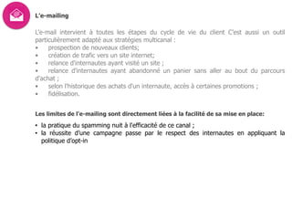 L’e-mailing
L'e-mail intervient à toutes les étapes du cycle de vie du client C’est aussi un outil
particulièrement adapté aux stratégies multicanal :
• prospection de nouveaux clients;
• création de trafic vers un site internet;
• relance d'internautes ayant visité un site ;
• relance d'internautes ayant abandonné un panier sans aller au bout du parcours
d'achat ;
• selon l'historique des achats d'un internaute, accès à certaines promotions ;
• fidélisation.
Les limites de l'e-mailing sont directement liées à la facilité de sa mise en place:
• la pratique du spamming nuit à l'efficacité de ce canal ;
• la réussite d’une campagne passe par le respect des internautes en appliquant la
politique d’opt-in
 