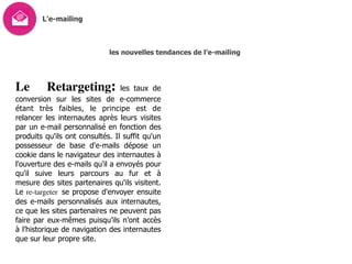 L’e-mailing
les nouvelles tendances de l’e-mailing
Le Retargeting: les taux de
conversion sur les sites de e-commerce
étant très faibles, le principe est de
relancer les internautes après leurs visites
par un e-mail personnalisé en fonction des
produits qu'ils ont consultés. Il suffit qu'un
possesseur de base d'e-mails dépose un
cookie dans le navigateur des internautes à
l'ouverture des e-mails qu'il a envoyés pour
qu'il suive leurs parcours au fur et à
mesure des sites partenaires qu'ils visitent.
Le re-targeter se propose d'envoyer ensuite
des e-mails personnalisés aux internautes,
ce que les sites partenaires ne peuvent pas
faire par eux-mêmes puisqu’ils n’ont accès
à l’historique de navigation des internautes
que sur leur propre site.
 