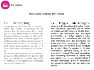 L’e-mailing
les nouvelles tendances de l’e-mailing
Le Retargeting
conversion sur les sites de e-commerce
étant très faibles, le principe est de
relancer les internautes après leurs visites
par un e-mail personnalisé en fonction des
produits qu'ils ont consultés. Il suffit qu'un
possesseur de base d'e-mails dépose un
cookie dans le navigateur des internautes à
l'ouverture des e-mails qu'il a envoyés pour
qu'il suive leurs parcours au fur et à
mesure des sites partenaires qu'ils visitent.
Le
des e-mails personnalisés aux internautes,
ce que les sites partenaires ne peuvent pas
faire par eux-mêmes puisqu’ils n’ont accès
à l’historique de navigation des internautes
que sur leur propre site.
Le Trigger Marketing: en
réponse à la saturation des boites e-mails
des internautes, spammés par les envois
de masse non discriminés, la parade des e-
mailers est d’envoyer des messages
pertinents, à valeur ajoutée pour
l’internaute. En paramétrant leur outil d’e-
mail marketing avec des algorithmes qui
envoient des messages ciblés et
personnalisés en fonction d’une multitude
de scenarii (date de naissance, dernière
commande, dernière visite,...), les e-
marchands peuvent désormais automatiser
leur marketing relationnel et tendre vers
une relation one to one (personnalisée à
chaque internaute), grâce à l’exploitation
des données collectées lors des visites sur
le site.
 