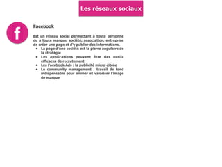 Les réseaux sociaux
Facebook
Est un réseau social permettant à toute personne
ou à toute marque, société, association, entreprise
de créer une page et d'y publier des informations.
• La page d'une société est la pierre angulaire de
la stratégie
• Les applications peuvent être des outils
efficaces de recrutement
• Les Facebook Ads : la publicité micro-ciblée
• Le community management : travail de fond
indispensable pour animer et valoriser l'image
de marque
 