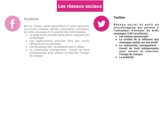 Les réseaux sociaux
Facebook
Est un réseau social permettant à toute personne
ou à toute marque, société, association, entreprise
de créer une page et d'y publier des informations.
• La page d'une société est la pierre angulaire de
la stratégie
• Les applications peuvent être des outils
efficaces de recrutement
• Les Facebook Ads : la publicité micro-ciblée
• Le community management : travail de fond
indispensable pour animer et valoriser l'image
de marque
Twitter
R é s e a u s o c i a l e t o u t i l d e
microblogging qui permet à
l'utilisateur d'envoyer de brefs
messages (140 caractères).
• Les tweets sponsorisés
• La viralité de la diffusion des
messages postés sur son profil
• Le community management :
travail de fond indispensable
pour animer et valoriser
l'image de marque
• La publicité
 