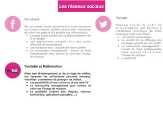 Les réseaux sociaux
Facebook
Est un réseau social permettant à toute personne
ou à toute marque, société, association, entreprise
de créer une page et d'y publier des informations.
• La page d'une société est la pierre angulaire de
la stratégie
• Les applications peuvent être des outils
efficaces de recrutement
• Les Facebook Ads : la publicité micro-ciblée
• Le community management : travail de fond
indispensable pour animer et valoriser l'image
de marque
Twitter
R é s e a u s o c i a l e t o u t i l d e
microblogging qui permet à
l'utilisateur d'envoyer de brefs
messages (140 caractères).
• Les tweets sponsorisés
• La viralité de la diffusion des
messages postés sur son profil
• Le community management :
travail de fond indispensable
pour animer et valoriser
l'image de marque
• La publicité
Youtube et Dailymotion
Sites web d'hébergement et de partage de vidéos,
sur lesquels les utilisateurs peuvent envoyer,
visualiser, commenter et partager les vidéos.
• Les possibilités d'une chaîne ou d'une web TV
• Le community management pour animer et
valoriser l'image de marque
• La publicité (videos ads, display, chaînes
améliorées, opérations spéciales, ...)
 