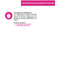 Les plateformes communautaires de marques
Les réseaux utilisateurs
La marque offre un espace d'échange
aux internautes autour de leur
passion ou de leur engagement. La
marque est l'unique animatrice de ce
réseau.
Quelques exemples :
• cmonatelier.cultura.com
• nikerunning.nike.com
 