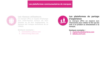 Les plateformes communautaires de marques
Les réseaux utilisateurs
La marque offre un espace d'échange
aux internautes autour de leur
passion ou de leur engagement. La
marque est l'unique animatrice de ce
réseau.
Quelques exemples :
• cmonatelier.cultura.com
• nikerunning.nike.com
Les plateformes de partage
d'expérience
La marque offre un espace aux
internautes pour relater le lien qui les
unit à un produit ou directement à la
marque.
Quelques exemples :
• mystarbucksidea.force.com
• debats.sncf.com
 