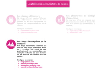 Les plateformes communautaires de marques
Les réseaux utilisateurs
La marque offre un espace d'échange
aux internautes autour de leur
passion ou de leur engagement. La
marque est l'unique animatrice de ce
réseau.
Quelques exemples :
• cmonatelier.cultura.com
• nikerunning.nike.com
Les plateformes de partage
d'expérience
La marque offre un espace aux
internautes pour relater le lien qui les
unit à un produit ou directement à la
marque.
Quelques exemples :
• mystarbucksidea.force.com
• debats.sncf.com
Les blogs d'entreprises et de
marques
Ces blogs reprennent l'essentiel du
concept des blogs personnels. Mais,
on y exprime son point de vue
professionnel, en commentant par
exemple l'actualité de son domaine
ou en donnant des conseils sur son
métier.
Quelques exemples :
• blog.spartoo.com
• www.francoisegri.com
• blog.quinny-reporter.com
• www.bravolapetitefleur.com
 