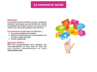 Définition :
Le commerce social se décrit comme : toutes les
solutions techniques qui permettent de mettre
le potentiel des médias sociaux au service de la
vente et de l'achat de produits et de services.
Le commerce social peut se décliner :
• la recommandation de produits
• diffusion d'expérience de consommation via
la mise en ligne de blogs
• l'achat collaboratif
Quelques chiffres :
90% des consommateurs font confiance aux
recommandations de leurs amis et 70% aux
avis d'autres consommateurs en ligne
(blog.nielsen.com)
Le commerce social
 