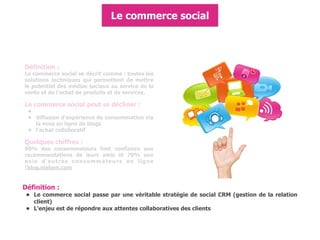 Définition :
Le commerce social se décrit comme : toutes les
solutions techniques qui permettent de mettre
le potentiel des médias sociaux au service de la
vente et de l'achat de produits et de services.
Le commerce social peut se décliner :
•
• diffusion d'expérience de consommation via
la mise en ligne de blogs
• l'achat collaboratif
Quelques chiffres :
90% des consommateurs font confiance aux
recommandations de leurs amis et 70% aux
avis d'autres consommateurs en ligne
(blog.nielsen.com
Définition :
• Le commerce social passe par une véritable stratégie de social CRM (gestion de la relation
client)
• L'enjeu est de répondre aux attentes collaboratives des clients
Le commerce social
 