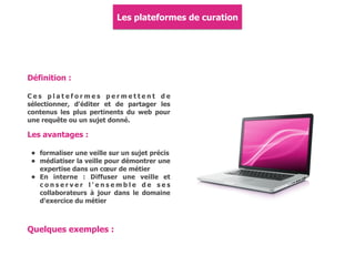 Définition :
C e s p l a t e f o r m e s p e r m e t t e n t d e
sélectionner, d'éditer et de partager les
contenus les plus pertinents du web pour
une requête ou un sujet donné.
Les avantages :
• formaliser une veille sur un sujet précis
• médiatiser la veille pour démontrer une
expertise dans un cœur de métier
• En interne : Diffuser une veille et
c o n s e r v e r l ' e n s e m b l e d e s e s
collaborateurs à jour dans le domaine
d'exercice du métier
Les plateformes de curation
Quelques exemples :
 