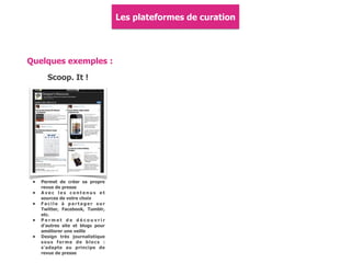 Les plateformes de curation
Quelques exemples :
Scoop. It !
• Permet de créer sa propre
revue de presse
• A v e c l e s c o n t e n u s e t
sources de votre choix
• F a c i l e à p a r t a g e r s u r
Twitter, Facebook, Tumblr,
etc.
• P e r m e t d e d é c o u v r i r
d'autres site et blogs pour
améliorer une veille
• Design très journalistique
sous forme de blocs :
s'adapte au principe de
revue de presse
 