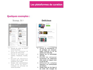 Les plateformes de curation
Quelques exemples :
Scoop. It !
• Permet de créer sa propre
revue de presse
• A v e c l e s c o n t e n u s e t
sources de votre choix
• F a c i l e à p a r t a g e r s u r
Twitter, Facebook, Tumblr,
etc.
• P e r m e t d e d é c o u v r i r
d'autres site et blogs pour
améliorer une veille
• Design très journalistique
sous forme de blocs :
s'adapte au principe de
revue de presse
Delicious
• Permet de sauvegarder et
de partager ses marques-
pages Internet et de les
classer par mots clés
• Repose sur la technologie
des tags
• P e r m e t d e r e t r o u v e r
facilement les différents
sites ayant un rapport avec
le mot du tag
• D i f f u s i o n d e c o m p t e s
Delicious à la communauté
de lecteurs
• Design basé sur les tags et
les mots clés (nuages de
 