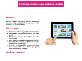 Définition :
Ce sont tous les réseaux sociaux qui permettent
de communiquer et de diffuser une image via la
diffusion de photographies
Les avantages :
• Renforcement de dispositifs évènementiels
• Valorisation des thématiques ou des axes
précis
• Développement de la relation avec les
utilisateurs
• L'enrichissement du principe de co-création
• Permettent aux marques d'être encore plus
proches des utilisateurs
• À travers ces images, les marques dévoilent
leur personnalité d'une façon qui parait
plus spontanée et créative.
L'émergence des réseaux sociaux de photos
Quelques exemples :
 