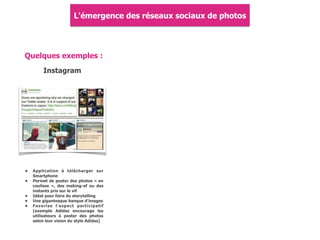 Quelques exemples :
Instagram
• Application à télécharger sur
Smartphone
• Permet de poster des photos « en
coulisse », des making-of ou des
instants pris sur le vif
• Idéal pour faire du storytelling
• Une gigantesque banque d'images
• Favorise l'aspect participatif
(exemple Adidas encourage les
utilisateurs à poster des photos
selon leur vision du style Adidas)
L'émergence des réseaux sociaux de photos
 