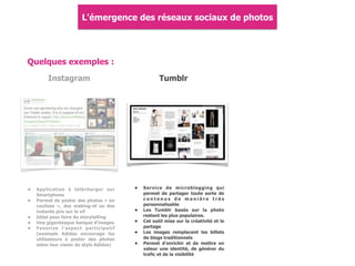 Quelques exemples :
Instagram
• Application à télécharger sur
Smartphone
• Permet de poster des photos « en
coulisse », des making-of ou des
instants pris sur le vif
• Idéal pour faire du storytelling
• Une gigantesque banque d'images
• Favorise l'aspect participatif
(exemple Adidas encourage les
utilisateurs à poster des photos
selon leur vision du style Adidas)
Tumblr
• Service de microblogging qui
permet de partager toute sorte de
c o n t e n u s d e m a n i è r e t r è s
personnalisable
• Les Tumblr basés sur la photo
restent les plus populaires.
• Cet outil mise sur la créativité et le
partage
• Les images remplacent les billets
de blogs traditionnels
• Permet d'enrichir et de mettre en
valeur une identité, de générer du
trafic et de la visibilité
L'émergence des réseaux sociaux de photos
 