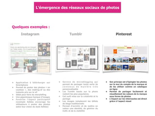 Quelques exemples :
Instagram
• Application à télécharger sur
Smartphone
• Permet de poster des photos « en
coulisse », des making-of ou des
instants pris sur le vif
• Idéal pour faire du storytelling
• Une gigantesque banque d'images
• Favorise l'aspect participatif
(exemple Adidas encourage les
utilisateurs à poster des photos
selon leur vision du style Adidas)
Tumblr
• Service de microblogging qui
permet de partager toute sorte de
c o n t e n u s d e m a n i è r e t r è s
personnalisable
• Les Tumblr basés sur la photo
restent les plus populaires.
• Cet outil mise sur la créativité et le
partage
• Les images remplacent les billets
de blogs traditionnels
• Permet d'enrichir et de mettre en
valeur une identité, de générer du
trafic et de la visibilité
Pinterest
• Son principe est d'épingler les photos
sur le mur du compte de la marque et
de les utiliser comme un catalogue
en ligne
• Permet de partager facilement et
visuellement les valeurs de la marque
sous forme de photos
• L'impact sur les internautes est direct
grâce à l'aspect visuel
L'émergence des réseaux sociaux de photos
 