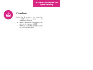Les outils « classiques » du
webmarketing
L'emailing :
Consiste à envoyer un courrier
é l e c t r o n i q u e g r o u p é à d e
nombreux contacts.
• Outil d'acquisition performant qui
permet de maitriser le ROI
• Outil de fidélisation selon le cycle
de contacts des clients
 