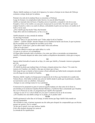 -Bueno Adolfo mañana es el santo de la Ignacia y la vamos a festejar en mi chacra de Chilcaya
contamos contigo desde por la mañana.
XII
Puntual a las ocho de la mañana Reyes se encamino a Chiilcaya
Luego de festejar a la cumpleañera todos fueron a la casa de doña Pascuala.
Adolfo ya mareado trato de besar a Claudina esta no lo permito y enojada lo voto de su casa
Enojado y triste se fue rumbo a su casa pero al pasar por la cas de Julia. Sin saber lo que hacia
empujo la puerta y entro a su cuarto la abrazo, sofocándole el grito con sus besos y la tumbo en el
lecho y la izo suya
-¿Pero Adolfo que has hecho? Dijo ella llorando
Torpe ebrio salió de la habitación y se fue a su cas
XIII
Adolfo despertó ya muy entrada de mañana
Al rato llego Fernando
-¡Hombre! Que es lo que has hecho ayer? Todos saben lo de la Claudina
-¿Sabes? – confiole Adolfo- Anoche después de la Claudina he hecho una locura, lo que tu piensas
que ha sucedido con la Claudina ha sucedido con la Julia
-¿Qué dices? ¡Estás loco! ¿Qué no sabes nada? Julia está enferma
-¿Qué es lo que tiene?
-Eso debes saberlo tu mejor que nadie debes ir a verla
-Lo que es yo solo no voy acompáñame
Al llegar doña Gertrudis salió a recibirlos y les conto que Julia se encontraba con temperatura
Adolfo y Fernando después de saber cómo estaba se despidieron deseándole a Julia que se mejore
pronto.
XV
Ingreso doña Gertrudis al cuarto de su hija y le conto que Adolfo y Fernando vinieron a preguntar
por ella
-¿Si? ¿Y qué dicen?
-El Adolfo ha dicho que mañana baja a la Granja y después piensa irse a Sucre. Y le conto los
rumores de Claudina y de Adolfo y dijo que era mejor que se baya
Julia luego de que su mamá se fuera se puso a llorar sabiendo que había hecho semejante atrocidad
con ella luego de estar donde la Claudina.
XVI
Mientras Adolfo viajaba a la Granja para la repartición de la finca que heredaría de su padre don
Ventura Reyes. Julia había recibido una carta de Adolfo donde le pedía que le perdonara y la pedía
en matrimonio como un caballero. Julia pensó
-Aunque se case conmigo nunca le voy a perdonar.
XVII
Comenzaron los preparativos para el carnaval aquella mañana seis días antes de la fiesta se
encontraban en la tienda de Claudina Hernán Martínez y Guillermo Ruiz comentando que Claudina
iba a ser la Ñusta de ese año y le preguntaron por Adolfo ella respondió
-Aunque se case el va a volver donde mi ¡Les juro! Y entonces ha de ser de mi nomas
-¡Ah Claudina eres una diabla contigo no se puede ¡Tu lo puedes todo!
XVIII
Adolfo permaneció ocho días en la Granja, la tarde misma que llago Adolfo Julia mando un
mensaje llamándolo
-He recibido tu carta, el primer momento me dio rabia pero después he comprendido que eso hiciste
porque me quieres ¿No es verdad?
-Si por que te quiero- tuvo que ratificar Adolfo
Cinco días después domingo de carnaval
La entrada de los republicanos
 