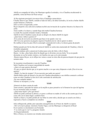 Adolfo en compañía de Julia y las Manrique agudizo la mirada y vio a Claudina encabezando la
pandilla, venia del brazo de Oscar arraya
XX
Al día siguiente prosiguió con mayor brío el fandango carnavalesco
Claudia observo que Adolfo, sentado el lado de Julia y de doña Gertrudis y le invito a bailar Adolfo
acepto bailaron y bebieron
Julia se retiro avergonzada y triste
Reyes despertó a las ocho de la mañana recibió una invitación de su primo Aniceto a la chacra d la
orilla
Tomo rumbo a la chacra y cuando llego ahí estaba Claudina hermosa
La tarde iba cayendo tomando riendo y bailando
Adolfo la miro Claudina se puso de pie se dirigió a la chacra Adolfo la siguió
-¿Qué tienes vidita te quieres ir?
-Si tu estas de novia de esa señorita que hace si me quedo o me voy
-Oh! Si tu me quisieras un poquito siquiera Claudinita de mi vida te quiero te adoro
De rodillas le beso los pies Ella lo contemplo sonriendo de lo alto y le dieron ganas de pisarlo
XXI
Habían pasado por fin los días del carnaval Adolfo se sentía más enamorado de Claudina y Julia le
resultaba repugnante
Aquella mañana salió a pasear por la plaza paso cerca de Julia y ella lo llamo
Bueno - le dijo- ¿Que harás ahora he dejado que te diviertas con esa chola. Yo ya no puedo
disimular en cas he tenido vómitos y mi familia creo que ya lo está notando
-Bueno-repuso Reyes- no te aflijas nos vamos a casar en estos días de pascua después de que pase la
semana santa
XXIII
Se encamino resueltamente a casa de Claudina
Salió Claudina con la mayor naturalidad de mundo
-¿Qué es lo que quieres decirme?
-Es que yo quiero decirte que yo te quiero mucho a vos que estoy dispuesto a todo ¡Pero tú no me
quieres!
-¡Bahh! ¡La lata de siempre! ¡Yo no necesito que nadie me quiera!
Adolfo había caído de hinojos a los pies de Claudina abrazándose a sus tobillos comenzó a sollozar
como un niño Claudina lo miro de lo alto sonriendo de satisfacción
¡No seas estúpido ándate!
Alfonso se incorporo y se fue
XXIII
Almorzó sin darse cuenta de nada
Tomo asiento y apoyado las manos en la mejilla se puso pensativo se le llenaron los ojos de lagrima
En ese momento entro su madre
-¿Qué tienes hijito? ¿Por qué lloras?
Adolfo no pudo contestar la abrazo y se puso a sollozar su madre al verlo se dio cuenta que el era
como ella con el alma frágil y también lloro
Adolfo se hinco y le pidió perdón de sus faltas le conto todo y decido que se casaría con Julia y
regresaría a Sucre a completar sus estudios
XXIV
Julia enflaquecida, pálida, paso apoyada conyugalmente en el brazo de Adolfo su esposo
-Ahí va la nueva pareja- murmuro Amalia Vega y con las Manrique se dirigieron al Rosal
En el camino se encontraron con Fernando
-Y es cierto que te vas? Le pregunto Amalia
-Si desgraciadamente
Miro a Elena y se cruzaron sus miradas amorosamente
 