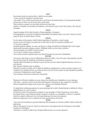 XXV
Esa misma noche en casa de Julia y Adolfo conversaban
-Y que será de la Claudina? Exclamo Irene
-¿No saben? Va a recibir una herencia de su tía Clara le ha hecho llamar y le ha prometido dejarle
en herencia su finca con tal de que ella se porte bien
Todos salieron a pasear era una noche hermosa de luna llena
Adolfo y Fernando conversaban d Claudina y su la herencia que su tía le iba a dejar y del viaje de
Fernando
XXVI
Aquella mañana 30 de Abril Amalia y Elena despedían a Fernando
Estrangulándose el corazón las lágrimas rebosándole las pupilas subió a su corcel. Arranco al trote
luego de darle un fuerte abrazo a Elena.
XXVII
Era de noche el día anterior Adolfo había despedido a Fernando, su único amigo
Se puso de pie Se dirigió a la puerta de la calle Julia le salió al encuentro-¿Dónde vas?
-A vos que te importa
Atediado aquella mañana, sin saber que hacer se allego al tenducho de Hipolito Ruiz único lugar
donde podía encontrar algunos amigos. Hablaban sobre las elecciones y política
-De que partido eres Adolfo? O eres neutro?
-Yo no me he metido nunca en política
-No te abras metido en política pero eres liberal tu padre fue uno de los fundadores
XXVIII
A los pocos días llego un nuevo Subprefecto Dioscoro Yañes, vino de La paz expresamente enviado
para las elecciones Se trataba de un matón de Achacachi
Aquella tarde alarmados los liberales en previsión de un nuevo abuso Hipólito Ramírez convoco a
una reunión
Don Agustín Villafani tomo la palabra
Señores nos hemos reunido con el objeto de deliberar ampliamente y tomar acuerdos respecto a lo
sucedido en la mañana de hoy con el doctor don Cesar de Álvarez quien ha sido ultrajado de palabra
y obra por el Subprefecto recién llegado
Acto continuo renovaron el directorio del partido
XXIX
Mientras los liberales andaban en estos trajines los republicanos trabajaban en otros análogos
-Mis hijos –comenzó a decir el tata Pérez Ha llegado el momento en que ustedes los valientes
obreros republicanos hagan sentir el peso de su fuerza a los bandidos liberales
XXX
El subprefecto estaba paseando por la acera principal de la calle Libertad donde se hallaba la oficina
subprefectura vio venir un jinete
El jinete4 se detuvo bruscamente le propino un par de golpes a Yañes luego huyo cuesta abajo
Era Julián Reyes como había prometido venganza el ultraje a su compañero y ofensa a su partido
Adolfo le sugirió a Mariscal irse a la Granja hasta que las elecciones pasaran
Mariscal acepto pero con la condición de traer gente para las elecciones.
XXXI
A las cinco de la mañana se presento Mariscal bien montado en su brioso tordillo Adolfo ensillo du
agila lazan
Julia lo dejo partir sin que le viniera en mente que a unas leguas antes de la Granja se encontraba
Claudina en Mollepata
-Entremos a visitarla a doña Clara- Propuso Mariscal nos va a invitar almuerzo
 