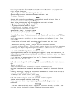 Cuando ingreso Claudina al corredor Mariscal estaba contando los últimos sucesos políticos de
Chisca mientras almorzaban
-¿Y cuando piensan volver al pueblo? Pregunto Claudina
-Mañana-repuso Miguel ya es tiempo de irse hasta luego doña Clara
-Gracias por el almuerzo
XXXII
Mariscal pudo conseguir ocho ciudadanos y al día siguiente, antes de que rayara el alba se
encaminaron a Chirca, cuando llegaron a Mollepata
-Mejor es que yo nomas entre. Saco los ciudadanos de doña Clara y partimos
Al poco rato Claudina bajo llagando hasta Adolfo
-¿Por qué no has querido entrar, don Adolfo?
-No Claudina tengo que regresar antes de las once
-Le importa las elecciones o ver a su señora?
-Tú sabes que te quiero a vos con toda el alma
-Si es como dices vuélvete de medio camino.
XXXIII
Como a dos horas de que Claudina se encontraba en la playa lavando ropa vio que venía Adolfo en
su caballo.
Adolfo se acerco a ella y viéndola con los brazos desnudos se sintió seducido, y la beso y ella le
correspondió
Ya tarde Adolfo se retiro a al Granja convinieron encontrarse por la tarde en la Palca
XXXIV
A penas eran las ocho de la mañana. Las mesas electorales acababan de instalarse
De pronto el partido republicano y el liberal entraron en pelea cabezas rotas, moretones pateaduras,
puñetazos y como el partido republicano ganaba en número el partido liberal tuvo que retirarse.
XXXV
A las cuatro de la tarde los republicanos ya dueños del campo
El partido liberal había dado sus votos por don Daniel Salamanca apenas alcanzo a cincuenta. Don
Gabino Villarroel salía proclamado presidente de la república con doscientos y tantos votos de parte
de los republicanos
Dieron una vuelta por la plaza campero al grito de ¡Viva el triunfo! ¡Viva el presidente electo
Gabino Villanueva! ¡Viva Saavedra!
XXXVI
En la tarde misma de aquel día Adolfo se dirigió a la Palca, ahí estaba Claudina. Estaba amasando
pan
-Quieres que te ayude?
-Vos? Los doctores no sirven para trabajar a ver apuña esta masa si puedes!
Concluida la tarea, a cosa de las cuatro de la tarde pasaron a la huerta. Se sirvieron un picante de
gallina
-Bueno ya es tarde-dijo Claudina –me voy si quieres mañana ven por allá para que no nos vean te
espero a la entrada del cerrejón de Cruzwaico.
Lo abrazo y le beso con unos cálido y jugoso labios
XXXVII
Cada tarde Adolfo se dirigía al galope hasta Mollepata Claudina lo esperaba
La tarde 1 de Julio martes Claudina le dijo a Adolfo
-Mejor es que estos días no vengas Me parece que ha sospechado algo pero ven el 6 es su
cumpleaños.
XXXVIII
Adolfo en la fecha convenida, le ordeno a su peón que le llevara un presente y le saludara a doña
Cara en su nombre. El peón volvió con una invitación de almorzar para Adolfo
 