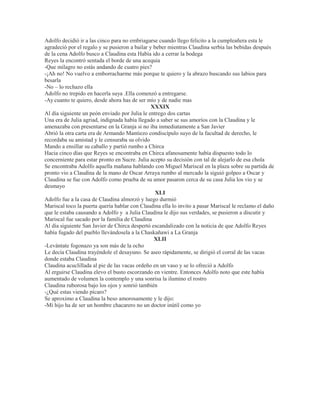 Adolfo decidió ir a las cinco para no embriagarse cuando llego felicito a la cumpleañera esta le
agradeció por el regalo y se pusieron a bailar y beber mientras Claudina serbia las bebidas después
de la cena Adolfo busco a Claudina esta Había ido a cerrar la bodega
Reyes la encontró sentada el borde de una acequia
-Que milagro no estás andando de cuatro pies?
-¡Ah no! No vuelvo a emborracharme más porque te quiero y la abrazo buscando sus labios para
besarla
-No – lo rechazo ella
Adolfo no trepido en hacerla suya .Ella comenzó a entregarse.
-Ay cuanto te quiero, desde ahora has de ser mío y de nadie mas
XXXIX
Al día siguiente un peón enviado por Julia le entrego dos cartas
Una era de Julia agriad, indignada había llegado a saber se sus amoríos con la Claudina y le
amenazaba con presentarse en la Granja si no iba inmediatamente a San Javier
Abrió la otra carta era de Armando Mantiezo condiscípulo suyo de la facultad de derecho, le
recordaba su amistad y le censuraba su olvido
Mando a ensillar su caballo y partió rumbo a Chirca
Hacia cinco días que Reyes se encontraba en Chirca afanosamente había dispuesto todo lo
concerniente para estar pronto en Sucre. Julia acepto su decisión con tal de alejarlo de esa chola
Se encontraba Adolfo aquella mañana hablando con Miguel Mariscal en la plaza sobre su partida de
pronto vio a Claudina de la mano de Oscar Arraya rumbo al mercado la siguió golpeo a Oscar y
Claudina se fue con Adolfo como prueba de su amor pasaron cerca de su casa Julia los vio y se
desmayo
XLI
Adolfo fue a la casa de Claudina almorzó y luego durmió
Mariscal toco la puerta quería hablar con Claudina ella lo invito a pasar Mariscal le reclamo el daño
que le estaba causando a Adolfo y a Julia Claudina le dijo sus verdades, se pusieron a discutir y
Mariscal fue sacado por la familia de Claudina
Al día siguiente San Javier de Chirca despertó escandalizado con la noticia de que Adolfo Reyes
había fugado del pueblo llevándosela a la Chaskañawi a La Granja
XLII
-Levántate fogonazo ya son más de la ocho
Le decía Claudina trayéndole el desayuno. Se aseo rápidamente, se dirigió el corral de las vacas
donde estaba Claudina
Claudina acuclillada al pie de las vacas ordeño en un vaso y se lo ofreció a Adolfo
Al erguirse Claudina elevo el busto escorzando en vientre. Entonces Adolfo noto que este había
aumentado de volumen la contemplo y una sonrisa la ilumino el rostro
Claudina ruborosa bajo los ojos y sonrió también
-¿Qué estas viendo pícaro?
Se aproximo a Claudina la beso amorosamente y le dijo:
-Mi hijo ha de ser un hombre chacarero no un doctor inútil como yo
 