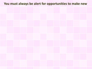You must always be alert for opportunities to make new
 