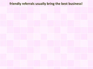friendly referrals usually bring the best business!
 