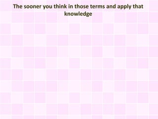 The sooner you think in those terms and apply that
                   knowledge
 