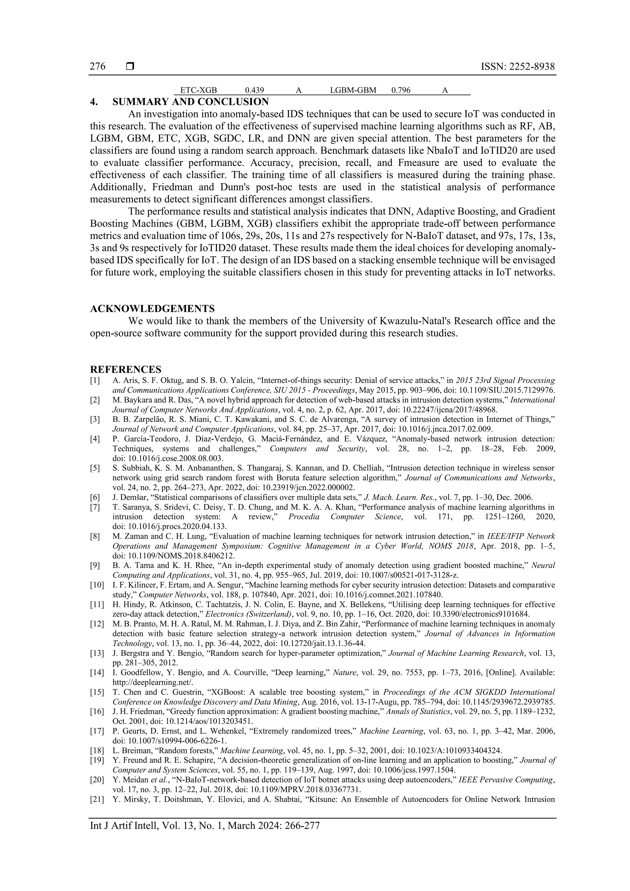  ISSN: 2252-8938 Int J Artif Intell, Vol. 13, No. 1, March 2024: 266-277 276 ETC-XGB 0.439 A LGBM-GBM 0.796 A 4. SUMMARY AND CONCLUSION An investigation into anomaly-based IDS techniques that can be used to secure IoT was conducted in this research. The evaluation of the effectiveness of supervised machine learning algorithms such as RF, AB, LGBM, GBM, ETC, XGB, SGDC, LR, and DNN are given special attention. The best parameters for the classifiers are found using a random search approach. Benchmark datasets like NbaIoT and IoTID20 are used to evaluate classifier performance. Accuracy, precision, recall, and Fmeasure are used to evaluate the effectiveness of each classifier. The training time of all classifiers is measured during the training phase. Additionally, Friedman and Dunn's post-hoc tests are used in the statistical analysis of performance measurements to detect significant differences amongst classifiers. The performance results and statistical analysis indicates that DNN, Adaptive Boosting, and Gradient Boosting Machines (GBM, LGBM, XGB) classifiers exhibit the appropriate trade-off between performance metrics and evaluation time of 106s, 29s, 20s, 11s and 27s respectively for N-BaIoT dataset, and 97s, 17s, 13s, 3s and 9s respectively for IoTID20 dataset. These results made them the ideal choices for developing anomaly- based IDS specifically for IoT. The design of an IDS based on a stacking ensemble technique will be envisaged for future work, employing the suitable classifiers chosen in this study for preventing attacks in IoT networks. ACKNOWLEDGEMENTS We would like to thank the members of the University of Kwazulu-Natal's Research office and the open-source software community for the support provided during this research studies. REFERENCES [1] A. Aris, S. F. Oktug, and S. B. O. Yalcin, “Internet-of-things security: Denial of service attacks,” in 2015 23rd Signal Processing and Communications Applications Conference, SIU 2015 - Proceedings, May 2015, pp. 903–906, doi: 10.1109/SIU.2015.7129976. [2] M. Baykara and R. Das, “A novel hybrid approach for detection of web-based attacks in intrusion detection systems,” International Journal of Computer Networks And Applications, vol. 4, no. 2, p. 62, Apr. 2017, doi: 10.22247/ijcna/2017/48968. [3] B. B. Zarpelão, R. S. Miani, C. T. Kawakani, and S. C. de Alvarenga, “A survey of intrusion detection in Internet of Things,” Journal of Network and Computer Applications, vol. 84, pp. 25–37, Apr. 2017, doi: 10.1016/j.jnca.2017.02.009. [4] P. García-Teodoro, J. Díaz-Verdejo, G. Maciá-Fernández, and E. Vázquez, “Anomaly-based network intrusion detection: Techniques, systems and challenges,” Computers and Security, vol. 28, no. 1–2, pp. 18–28, Feb. 2009, doi: 10.1016/j.cose.2008.08.003. [5] S. Subbiah, K. S. M. Anbananthen, S. Thangaraj, S. Kannan, and D. Chelliah, “Intrusion detection technique in wireless sensor network using grid search random forest with Boruta feature selection algorithm,” Journal of Communications and Networks, vol. 24, no. 2, pp. 264–273, Apr. 2022, doi: 10.23919/jcn.2022.000002. [6] J. Demšar, “Statistical comparisons of classifiers over multiple data sets,” J. Mach. Learn. Res., vol. 7, pp. 1–30, Dec. 2006. [7] T. Saranya, S. Sridevi, C. Deisy, T. D. Chung, and M. K. A. A. Khan, “Performance analysis of machine learning algorithms in intrusion detection system: A review,” Procedia Computer Science, vol. 171, pp. 1251–1260, 2020, doi: 10.1016/j.procs.2020.04.133. [8] M. Zaman and C. H. Lung, “Evaluation of machine learning techniques for network intrusion detection,” in IEEE/IFIP Network Operations and Management Symposium: Cognitive Management in a Cyber World, NOMS 2018, Apr. 2018, pp. 1–5, doi: 10.1109/NOMS.2018.8406212. [9] B. A. Tama and K. H. Rhee, “An in-depth experimental study of anomaly detection using gradient boosted machine,” Neural Computing and Applications, vol. 31, no. 4, pp. 955–965, Jul. 2019, doi: 10.1007/s00521-017-3128-z. [10] I. F. Kilincer, F. Ertam, and A. Sengur, “Machine learning methods for cyber security intrusion detection: Datasets and comparative study,” Computer Networks, vol. 188, p. 107840, Apr. 2021, doi: 10.1016/j.comnet.2021.107840. [11] H. Hindy, R. Atkinson, C. Tachtatzis, J. N. Colin, E. Bayne, and X. Bellekens, “Utilising deep learning techniques for effective zero-day attack detection,” Electronics (Switzerland), vol. 9, no. 10, pp. 1–16, Oct. 2020, doi: 10.3390/electronics9101684. [12] M. B. Pranto, M. H. A. Ratul, M. M. Rahman, I. J. Diya, and Z. Bin Zahir, “Performance of machine learning techniques in anomaly detection with basic feature selection strategy-a network intrusion detection system,” Journal of Advances in Information Technology, vol. 13, no. 1, pp. 36–44, 2022, doi: 10.12720/jait.13.1.36-44. [13] J. Bergstra and Y. Bengio, “Random search for hyper-parameter optimization,” Journal of Machine Learning Research, vol. 13, pp. 281–305, 2012. [14] I. Goodfellow, Y. Bengio, and A. Courville, “Deep learning,” Nature, vol. 29, no. 7553, pp. 1–73, 2016, [Online]. Available: http://deeplearning.net/. [15] T. Chen and C. Guestrin, “XGBoost: A scalable tree boosting system,” in Proceedings of the ACM SIGKDD International Conference on Knowledge Discovery and Data Mining, Aug. 2016, vol. 13-17-Augu, pp. 785–794, doi: 10.1145/2939672.2939785. [16] J. H. Friedman, “Greedy function approximation: A gradient boosting machine,” Annals of Statistics, vol. 29, no. 5, pp. 1189–1232, Oct. 2001, doi: 10.1214/aos/1013203451. [17] P. Geurts, D. Ernst, and L. Wehenkel, “Extremely randomized trees,” Machine Learning, vol. 63, no. 1, pp. 3–42, Mar. 2006, doi: 10.1007/s10994-006-6226-1. [18] L. Breiman, “Random forests,” Machine Learning, vol. 45, no. 1, pp. 5–32, 2001, doi: 10.1023/A:1010933404324. [19] Y. Freund and R. E. Schapire, “A decision-theoretic generalization of on-line learning and an application to boosting,” Journal of Computer and System Sciences, vol. 55, no. 1, pp. 119–139, Aug. 1997, doi: 10.1006/jcss.1997.1504. [20] Y. Meidan et al., “N-BaIoT-network-based detection of IoT botnet attacks using deep autoencoders,” IEEE Pervasive Computing, vol. 17, no. 3, pp. 12–22, Jul. 2018, doi: 10.1109/MPRV.2018.03367731. [21] Y. Mirsky, T. Doitshman, Y. Elovici, and A. Shabtai, “Kitsune: An Ensemble of Autoencoders for Online Network Intrusion 