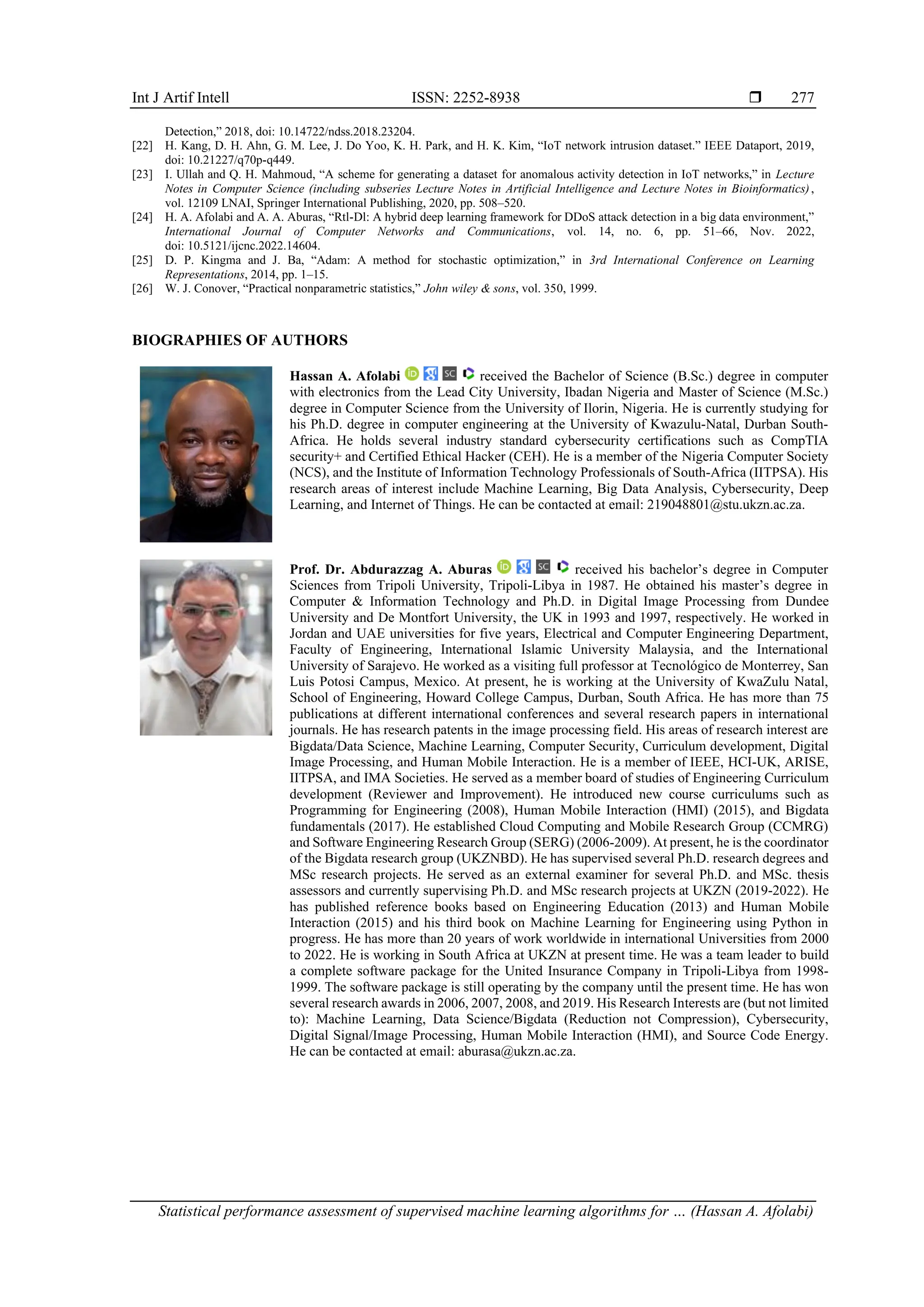 Int J Artif Intell ISSN: 2252-8938  Statistical performance assessment of supervised machine learning algorithms for … (Hassan A. Afolabi) 277 Detection,” 2018, doi: 10.14722/ndss.2018.23204. [22] H. Kang, D. H. Ahn, G. M. Lee, J. Do Yoo, K. H. Park, and H. K. Kim, “IoT network intrusion dataset.” IEEE Dataport, 2019, doi: 10.21227/q70p-q449. [23] I. Ullah and Q. H. Mahmoud, “A scheme for generating a dataset for anomalous activity detection in IoT networks,” in Lecture Notes in Computer Science (including subseries Lecture Notes in Artificial Intelligence and Lecture Notes in Bioinformatics), vol. 12109 LNAI, Springer International Publishing, 2020, pp. 508–520. [24] H. A. Afolabi and A. A. Aburas, “Rtl-Dl: A hybrid deep learning framework for DDoS attack detection in a big data environment,” International Journal of Computer Networks and Communications, vol. 14, no. 6, pp. 51–66, Nov. 2022, doi: 10.5121/ijcnc.2022.14604. [25] D. P. Kingma and J. Ba, “Adam: A method for stochastic optimization,” in 3rd International Conference on Learning Representations, 2014, pp. 1–15. [26] W. J. Conover, “Practical nonparametric statistics,” John wiley & sons, vol. 350, 1999. BIOGRAPHIES OF AUTHORS Hassan A. Afolabi received the Bachelor of Science (B.Sc.) degree in computer with electronics from the Lead City University, Ibadan Nigeria and Master of Science (M.Sc.) degree in Computer Science from the University of Ilorin, Nigeria. He is currently studying for his Ph.D. degree in computer engineering at the University of Kwazulu-Natal, Durban South- Africa. He holds several industry standard cybersecurity certifications such as CompTIA security+ and Certified Ethical Hacker (CEH). He is a member of the Nigeria Computer Society (NCS), and the Institute of Information Technology Professionals of South-Africa (IITPSA). His research areas of interest include Machine Learning, Big Data Analysis, Cybersecurity, Deep Learning, and Internet of Things. He can be contacted at email: 219048801@stu.ukzn.ac.za. Prof. Dr. Abdurazzag A. Aburas received his bachelor’s degree in Computer Sciences from Tripoli University, Tripoli-Libya in 1987. He obtained his master’s degree in Computer & Information Technology and Ph.D. in Digital Image Processing from Dundee University and De Montfort University, the UK in 1993 and 1997, respectively. He worked in Jordan and UAE universities for five years, Electrical and Computer Engineering Department, Faculty of Engineering, International Islamic University Malaysia, and the International University of Sarajevo. He worked as a visiting full professor at Tecnológico de Monterrey, San Luis Potosi Campus, Mexico. At present, he is working at the University of KwaZulu Natal, School of Engineering, Howard College Campus, Durban, South Africa. He has more than 75 publications at different international conferences and several research papers in international journals. He has research patents in the image processing field. His areas of research interest are Bigdata/Data Science, Machine Learning, Computer Security, Curriculum development, Digital Image Processing, and Human Mobile Interaction. He is a member of IEEE, HCI-UK, ARISE, IITPSA, and IMA Societies. He served as a member board of studies of Engineering Curriculum development (Reviewer and Improvement). He introduced new course curriculums such as Programming for Engineering (2008), Human Mobile Interaction (HMI) (2015), and Bigdata fundamentals (2017). He established Cloud Computing and Mobile Research Group (CCMRG) and Software Engineering Research Group (SERG) (2006-2009). At present, he is the coordinator of the Bigdata research group (UKZNBD). He has supervised several Ph.D. research degrees and MSc research projects. He served as an external examiner for several Ph.D. and MSc. thesis assessors and currently supervising Ph.D. and MSc research projects at UKZN (2019-2022). He has published reference books based on Engineering Education (2013) and Human Mobile Interaction (2015) and his third book on Machine Learning for Engineering using Python in progress. He has more than 20 years of work worldwide in international Universities from 2000 to 2022. He is working in South Africa at UKZN at present time. He was a team leader to build a complete software package for the United Insurance Company in Tripoli-Libya from 1998- 1999. The software package is still operating by the company until the present time. He has won several research awards in 2006, 2007, 2008, and 2019. His Research Interests are (but not limited to): Machine Learning, Data Science/Bigdata (Reduction not Compression), Cybersecurity, Digital Signal/Image Processing, Human Mobile Interaction (HMI), and Source Code Energy. He can be contacted at email: aburasa@ukzn.ac.za. 