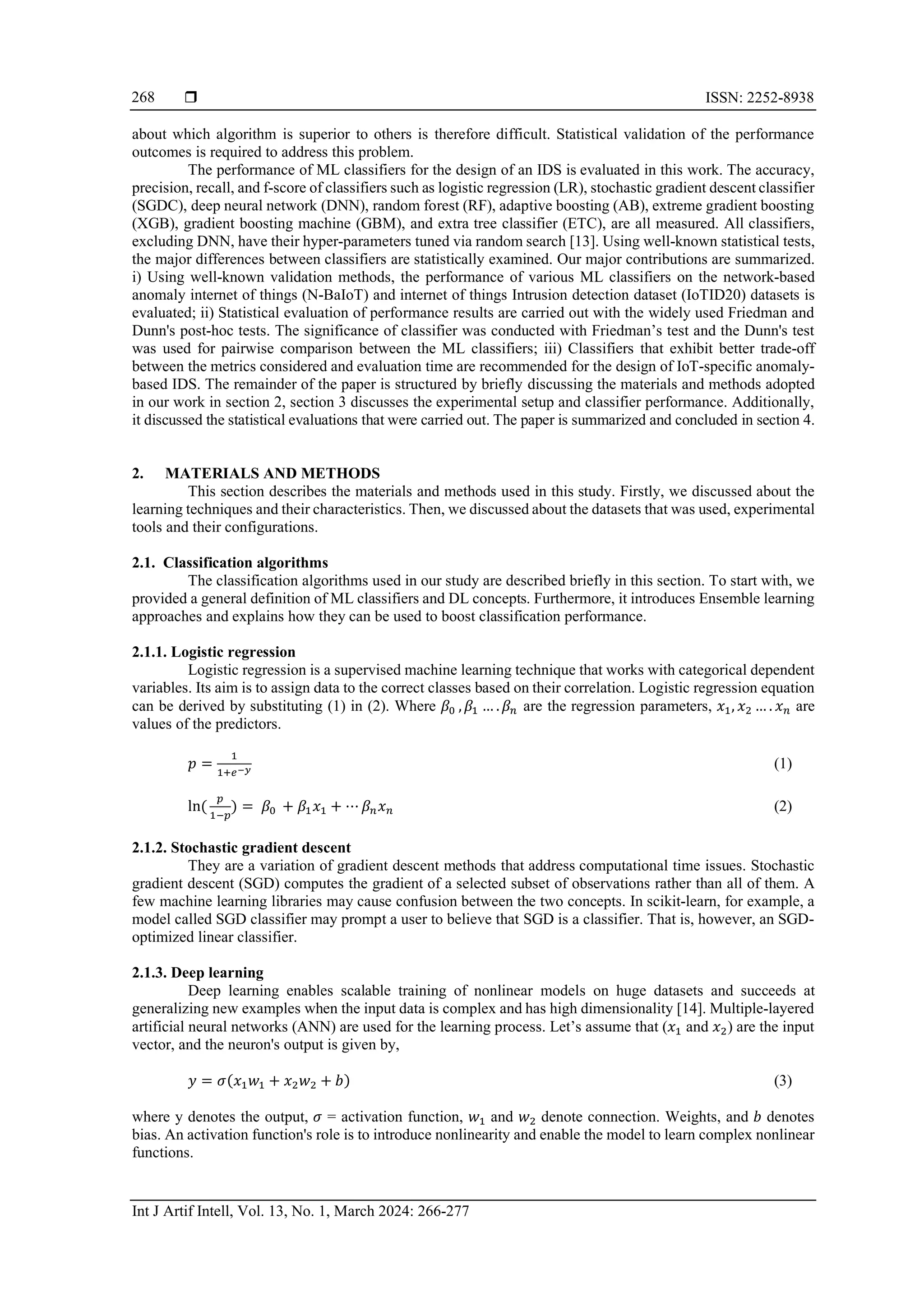  ISSN: 2252-8938 Int J Artif Intell, Vol. 13, No. 1, March 2024: 266-277 268 about which algorithm is superior to others is therefore difficult. Statistical validation of the performance outcomes is required to address this problem. The performance of ML classifiers for the design of an IDS is evaluated in this work. The accuracy, precision, recall, and f-score of classifiers such as logistic regression (LR), stochastic gradient descent classifier (SGDC), deep neural network (DNN), random forest (RF), adaptive boosting (AB), extreme gradient boosting (XGB), gradient boosting machine (GBM), and extra tree classifier (ETC), are all measured. All classifiers, excluding DNN, have their hyper-parameters tuned via random search [13]. Using well-known statistical tests, the major differences between classifiers are statistically examined. Our major contributions are summarized. i) Using well-known validation methods, the performance of various ML classifiers on the network-based anomaly internet of things (N-BaIoT) and internet of things Intrusion detection dataset (IoTID20) datasets is evaluated; ii) Statistical evaluation of performance results are carried out with the widely used Friedman and Dunn's post-hoc tests. The significance of classifier was conducted with Friedman’s test and the Dunn's test was used for pairwise comparison between the ML classifiers; iii) Classifiers that exhibit better trade-off between the metrics considered and evaluation time are recommended for the design of IoT-specific anomaly- based IDS. The remainder of the paper is structured by briefly discussing the materials and methods adopted in our work in section 2, section 3 discusses the experimental setup and classifier performance. Additionally, it discussed the statistical evaluations that were carried out. The paper is summarized and concluded in section 4. 2. MATERIALS AND METHODS This section describes the materials and methods used in this study. Firstly, we discussed about the learning techniques and their characteristics. Then, we discussed about the datasets that was used, experimental tools and their configurations. 2.1. Classification algorithms The classification algorithms used in our study are described briefly in this section. To start with, we provided a general definition of ML classifiers and DL concepts. Furthermore, it introduces Ensemble learning approaches and explains how they can be used to boost classification performance. 2.1.1. Logistic regression Logistic regression is a supervised machine learning technique that works with categorical dependent variables. Its aim is to assign data to the correct classes based on their correlation. Logistic regression equation can be derived by substituting (1) in (2). Where 𝛽0 ,𝛽1 … .𝛽𝑛 are the regression parameters, 𝑥1, 𝑥2 … . 𝑥𝑛 are values of the predictors. 𝑝 = 1 1+𝑒−𝑦 (1) ln( 𝑝 1−𝑝 ) = 𝛽0 + 𝛽1𝑥1 + ⋯ 𝛽𝑛𝑥𝑛 (2) 2.1.2. Stochastic gradient descent They are a variation of gradient descent methods that address computational time issues. Stochastic gradient descent (SGD) computes the gradient of a selected subset of observations rather than all of them. A few machine learning libraries may cause confusion between the two concepts. In scikit-learn, for example, a model called SGD classifier may prompt a user to believe that SGD is a classifier. That is, however, an SGD- optimized linear classifier. 2.1.3. Deep learning Deep learning enables scalable training of nonlinear models on huge datasets and succeeds at generalizing new examples when the input data is complex and has high dimensionality [14]. Multiple-layered artificial neural networks (ANN) are used for the learning process. Let’s assume that (𝑥1 and 𝑥2) are the input vector, and the neuron's output is given by, 𝑦 = 𝜎(𝑥1𝑤1 + 𝑥2𝑤2 + 𝑏) (3) where y denotes the output, 𝜎 = activation function, 𝑤1 and 𝑤2 denote connection. Weights, and 𝑏 denotes bias. An activation function's role is to introduce nonlinearity and enable the model to learn complex nonlinear functions. 