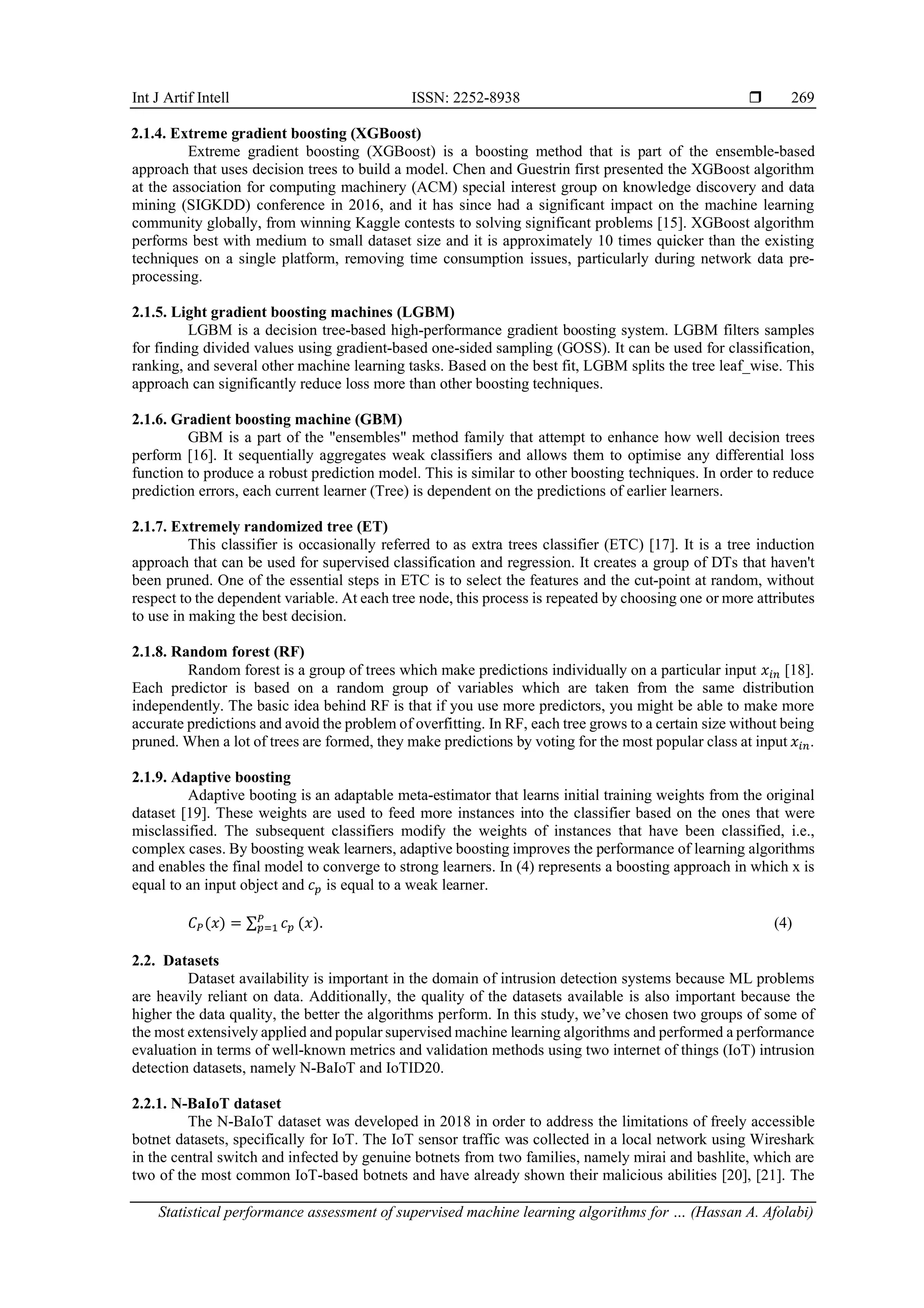Int J Artif Intell ISSN: 2252-8938  Statistical performance assessment of supervised machine learning algorithms for … (Hassan A. Afolabi) 269 2.1.4. Extreme gradient boosting (XGBoost) Extreme gradient boosting (XGBoost) is a boosting method that is part of the ensemble-based approach that uses decision trees to build a model. Chen and Guestrin first presented the XGBoost algorithm at the association for computing machinery (ACM) special interest group on knowledge discovery and data mining (SIGKDD) conference in 2016, and it has since had a significant impact on the machine learning community globally, from winning Kaggle contests to solving significant problems [15]. XGBoost algorithm performs best with medium to small dataset size and it is approximately 10 times quicker than the existing techniques on a single platform, removing time consumption issues, particularly during network data pre- processing. 2.1.5. Light gradient boosting machines (LGBM) LGBM is a decision tree-based high-performance gradient boosting system. LGBM filters samples for finding divided values using gradient-based one-sided sampling (GOSS). It can be used for classification, ranking, and several other machine learning tasks. Based on the best fit, LGBM splits the tree leaf_wise. This approach can significantly reduce loss more than other boosting techniques. 2.1.6. Gradient boosting machine (GBM) GBM is a part of the "ensembles" method family that attempt to enhance how well decision trees perform [16]. It sequentially aggregates weak classifiers and allows them to optimise any differential loss function to produce a robust prediction model. This is similar to other boosting techniques. In order to reduce prediction errors, each current learner (Tree) is dependent on the predictions of earlier learners. 2.1.7. Extremely randomized tree (ET) This classifier is occasionally referred to as extra trees classifier (ETC) [17]. It is a tree induction approach that can be used for supervised classification and regression. It creates a group of DTs that haven't been pruned. One of the essential steps in ETC is to select the features and the cut-point at random, without respect to the dependent variable. At each tree node, this process is repeated by choosing one or more attributes to use in making the best decision. 2.1.8. Random forest (RF) Random forest is a group of trees which make predictions individually on a particular input 𝑥𝑖𝑛 [18]. Each predictor is based on a random group of variables which are taken from the same distribution independently. The basic idea behind RF is that if you use more predictors, you might be able to make more accurate predictions and avoid the problem of overfitting. In RF, each tree grows to a certain size without being pruned. When a lot of trees are formed, they make predictions by voting for the most popular class at input 𝑥𝑖𝑛. 2.1.9. Adaptive boosting Adaptive booting is an adaptable meta-estimator that learns initial training weights from the original dataset [19]. These weights are used to feed more instances into the classifier based on the ones that were misclassified. The subsequent classifiers modify the weights of instances that have been classified, i.e., complex cases. By boosting weak learners, adaptive boosting improves the performance of learning algorithms and enables the final model to converge to strong learners. In (4) represents a boosting approach in which x is equal to an input object and 𝑐𝑝 is equal to a weak learner. 𝐶𝑃(𝑥) = ∑ 𝑐𝑝 𝑃 𝑝=1 (𝑥). (4) 2.2. Datasets Dataset availability is important in the domain of intrusion detection systems because ML problems are heavily reliant on data. Additionally, the quality of the datasets available is also important because the higher the data quality, the better the algorithms perform. In this study, we’ve chosen two groups of some of the most extensively applied and popular supervised machine learning algorithms and performed a performance evaluation in terms of well-known metrics and validation methods using two internet of things (IoT) intrusion detection datasets, namely N-BaIoT and IoTID20. 2.2.1. N-BaIoT dataset The N-BaIoT dataset was developed in 2018 in order to address the limitations of freely accessible botnet datasets, specifically for IoT. The IoT sensor traffic was collected in a local network using Wireshark in the central switch and infected by genuine botnets from two families, namely mirai and bashlite, which are two of the most common IoT-based botnets and have already shown their malicious abilities [20], [21]. The 