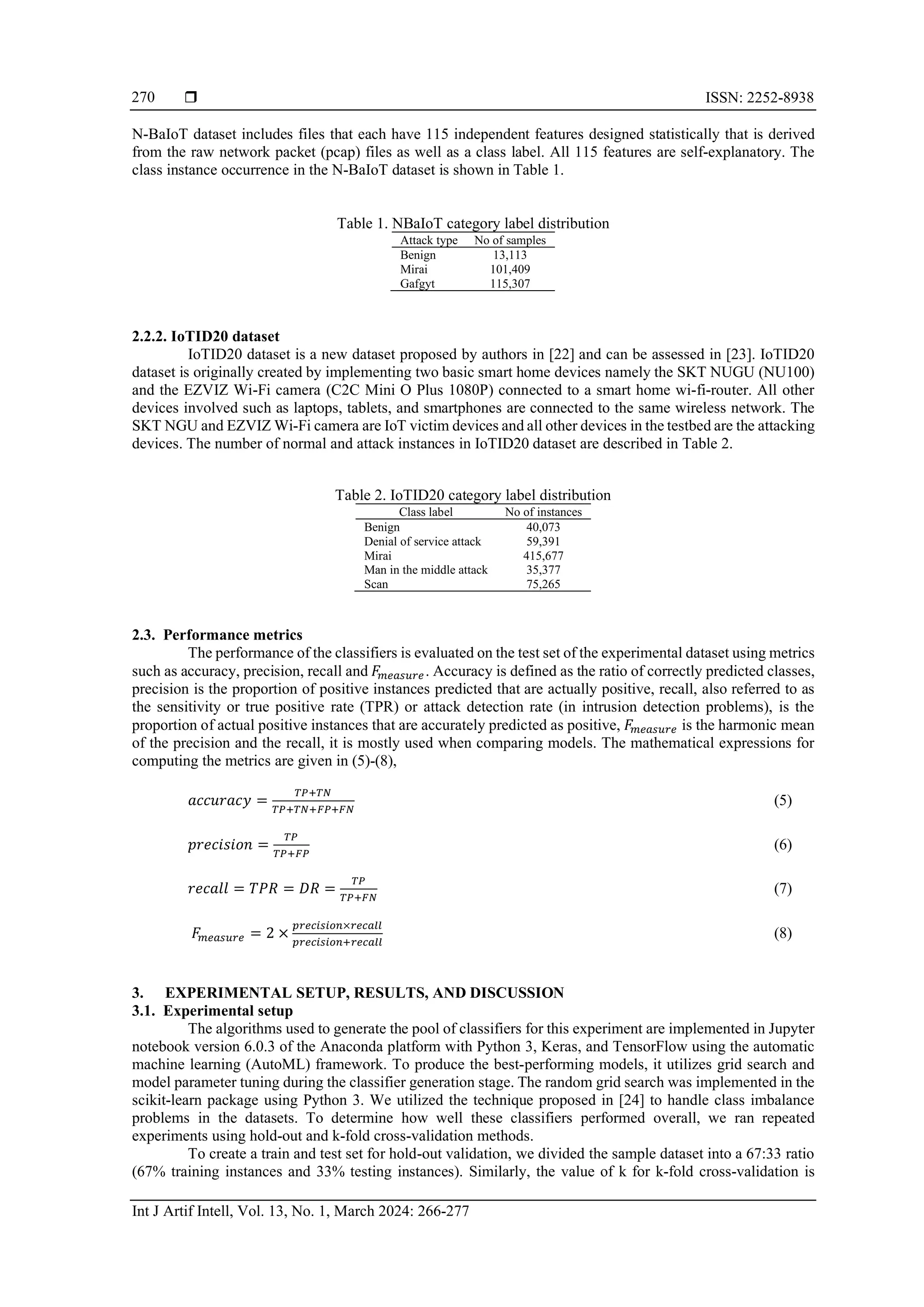  ISSN: 2252-8938 Int J Artif Intell, Vol. 13, No. 1, March 2024: 266-277 270 N-BaIoT dataset includes files that each have 115 independent features designed statistically that is derived from the raw network packet (pcap) files as well as a class label. All 115 features are self-explanatory. The class instance occurrence in the N-BaIoT dataset is shown in Table 1. Table 1. NBaIoT category label distribution Attack type No of samples Benign 13,113 Mirai 101,409 Gafgyt 115,307 2.2.2. IoTID20 dataset IoTID20 dataset is a new dataset proposed by authors in [22] and can be assessed in [23]. IoTID20 dataset is originally created by implementing two basic smart home devices namely the SKT NUGU (NU100) and the EZVIZ Wi-Fi camera (C2C Mini O Plus 1080P) connected to a smart home wi-fi-router. All other devices involved such as laptops, tablets, and smartphones are connected to the same wireless network. The SKT NGU and EZVIZ Wi-Fi camera are IoT victim devices and all other devices in the testbed are the attacking devices. The number of normal and attack instances in IoTID20 dataset are described in Table 2. Table 2. IoTID20 category label distribution Class label No of instances Benign 40,073 Denial of service attack 59,391 Mirai 415,677 Man in the middle attack 35,377 Scan 75,265 2.3. Performance metrics The performance of the classifiers is evaluated on the test set of the experimental dataset using metrics such as accuracy, precision, recall and 𝐹 𝑚𝑒𝑎𝑠𝑢𝑟𝑒. Accuracy is defined as the ratio of correctly predicted classes, precision is the proportion of positive instances predicted that are actually positive, recall, also referred to as the sensitivity or true positive rate (TPR) or attack detection rate (in intrusion detection problems), is the proportion of actual positive instances that are accurately predicted as positive, 𝐹 𝑚𝑒𝑎𝑠𝑢𝑟𝑒 is the harmonic mean of the precision and the recall, it is mostly used when comparing models. The mathematical expressions for computing the metrics are given in (5)-(8), 𝑎𝑐𝑐𝑢𝑟𝑎𝑐𝑦 = 𝑇𝑃+𝑇𝑁 𝑇𝑃+𝑇𝑁+𝐹𝑃+𝐹𝑁 (5) 𝑝𝑟𝑒𝑐𝑖𝑠𝑖𝑜𝑛 = 𝑇𝑃 𝑇𝑃+𝐹𝑃 (6) 𝑟𝑒𝑐𝑎𝑙𝑙 = 𝑇𝑃𝑅 = 𝐷𝑅 = 𝑇𝑃 𝑇𝑃+𝐹𝑁 (7) 𝐹 𝑚𝑒𝑎𝑠𝑢𝑟𝑒 = 2 × 𝑝𝑟𝑒𝑐𝑖𝑠𝑖𝑜𝑛×𝑟𝑒𝑐𝑎𝑙𝑙 𝑝𝑟𝑒𝑐𝑖𝑠𝑖𝑜𝑛+𝑟𝑒𝑐𝑎𝑙𝑙 (8) 3. EXPERIMENTAL SETUP, RESULTS, AND DISCUSSION 3.1. Experimental setup The algorithms used to generate the pool of classifiers for this experiment are implemented in Jupyter notebook version 6.0.3 of the Anaconda platform with Python 3, Keras, and TensorFlow using the automatic machine learning (AutoML) framework. To produce the best-performing models, it utilizes grid search and model parameter tuning during the classifier generation stage. The random grid search was implemented in the scikit-learn package using Python 3. We utilized the technique proposed in [24] to handle class imbalance problems in the datasets. To determine how well these classifiers performed overall, we ran repeated experiments using hold-out and k-fold cross-validation methods. To create a train and test set for hold-out validation, we divided the sample dataset into a 67:33 ratio (67% training instances and 33% testing instances). Similarly, the value of k for k-fold cross-validation is 
