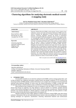 IAES International Journal of Artificial Intelligence (IJ-AI)
Vol. 12, No. 4, December 2023, pp. 1784~1792
ISSN: 2252-8938, DOI: 10.11591/ijai.v12.i4.pp1784-1792  1784
Journal homepage: http://ijai.iaescore.com
Clustering algorithms for analysing electronic medical record:
A mapping study
Siti Nur Shahidah Zaman Shah1
, Marshima Mohd Rosli1,2
1
College of Computing, Informatics & Media, Universiti Teknologi MARA, Selangor, Malaysia
2
Institute for Pathology, Laboratory and Forensic Medicine (I-PPerForM), University Teknologi MARA, Selangor, Malaysia
Article Info ABSTRACT
Article history:
Received Oct 6, 2022
Revised Jan 18, 2023
Accepted Jan 30, 2023
Electronic Medical Records (EMRs) contain patients’ history related to their
medication, vaccine, test results and insurance information. EMRs need to be
stored to facilitate the application of clinical treatment and prevention
protocols. Clustering algorithms automate the process of information
extraction and support health data management. Hence, in this mapping study,
we systematically examine the literature on clustering algorithms used for
analysing EMRs. We focus on studies published in 2016-2021 to present an
overview of clustering techniques used in these studies to analyse medical
data. We found 27 studies on clustering techniques, clustering technique
problems and the evaluation parameters for analysing EMRs. However,
although several studies have focused on this topic, only a few have taken the
significant step of examining the clustering techniques used for analysing
medical data particularly electronic medical record. Our results highlight that
three clustering techniques have been used to analyse medical data, namely,
the partitioning, the hierarchical and the density-based algorithms. We
identified several clustering technique problems and 10 different evaluation
parameters. The results suggest that researchers should focus on analysing
medical data that will drive data-driven decision-making by management and
promote a data-driven culture to ensure health care quality.
Keywords:
Clustering algorithm
Electronic medical record
Mapping study
Medical data
This is an open access article under the CC BY-SA license.
Corresponding Author:
Marshima Mohd Rosli
College of Computing, Informatics & Media, Universiti Teknologi MARA
Selangor, Malaysia
Email: marshima@tmsk.uitm.edu.my
1. INTRODUCTION
Several public hospitals use an electronic medical record (EMR) system to manage patient data, such
as data on patient care, diagnostic procedures, medical history and allergic conditions [1]–[3]. Owing to the
increasing number of EMRs globally, medical information is too complex and voluminous to be processed and
analysed using traditional methods. In recent years, the clinical information in EMRs is being fully used
through data mining to identify patterns using a combination of machine learning and statistics [4]–[6].
Data mining has been conducted ever since its emergence in the late 1980s. It is a cross-disciplinary
process that focuses on exploring very large datasets to uncover patterns [7]. Similarly, machine learning
resides within artificial intelligence and is closely linked with data mining, its predecessor. Machine learning
primarily uses learning algorithms to identify patterns in sample data and then uses these patterns to make
decisions without being specifically programmed for this purpose [8].
Machine learning has been widely applied in medical research by mining EMRs using data mining
methods to find patterns that can aid medical practitioners mainly in decision-making [9], [10]. Some machine
learning techniques are regression, classification, clustering, dimensional reduction and reinforcement
 