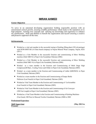 IMRAN AHMED
Career Objective
To serve in an esteemed developing organization holding responsible position with an
unrestrained vertical growth, ensuring credible performance which leads to the reputation on to
high pedestal , learning new concepts and utilizing my knowledge and experience to enhance
my qualification , skills and abilities to benefit the organization and myself ensuring a creative
and proactive approach all the time.
Achievements
• Worked as a vital unit member in the seccessful startup of bottling filling plant (350 ml package)
with NEWAMSTAR (A China based company) in Najran Mineral Water company, Najran, KSA
(2011)
• Worked as a Unit Member in the successful Erection and commisioning of Blow Molding
machine (Sidel SBO 8) in Pepsi Cola Faisalabad, Pakistan (2006)
• Worked as a Unit Member in the successful Erection and commisioning of Blow Molding
machine (Sidel SBO 16) in Pepsi Cola Faisalabad, Pakistan (2006)
• Worked as a team member in the Erection and Commissioning of Multi Stage High
Compressor(40 Bar) , Cooling Tower and Chiller in Pepsi Cola Faisalabad, Pakistan (2005)
• Worked as a team member in the Erection and Commissioning of Labler (KRONES) in Pepsi
Cola Faisalabad, Pakistan (2005)
• Worked as a team member in the Erection and Commissioning of Empty Bottle
Palletizer (Lan Franchi) in Pepsi Cola Faisalabad, Pakistan (2005)
• Worked as Vital Team Member in the Erection and Commissioning of Un-Scrambler
(Lan Franchi) in Pepsi Cola Faisalabad, Pakistan (2005)
• Worked as Vital Team Member in the Erection and Commissioning of Air Conveyor
(300 Feet Length) in Pepsi Cola Faisalabad, Pakistan (2005)
• Worked as a Vital Team Member in the Erection and Commissioning of Knitting Machines
(Van Guard, 200 Nos) in Masood Textiles Faisalabad, Pakistan (2000 to 2002
Professional Expereince
Shift Supervisor (May 2013 to
Present)
 