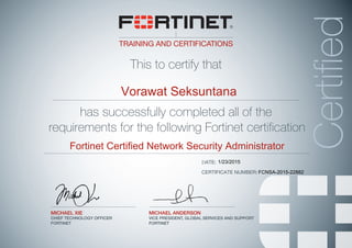 TRAINING AND CERTIFICATIONS
This to certify that
MICHAEL ANDERSON
VICE PRESIDENT, GLOBAL SERVICES AND SUPPORT
FORTINET
Certified
MICHAEL XIE
CHIEF TECHNOLOGY OFFICER
FORTINET
has successfully completed all of the
requirements for the following Fortinet certification
DATE:
CERTIFICATE NUMBER:
Vorawat Seksuntana
Fortinet Certified Network Security Administrator
1/23/2015
FCNSA-2015-22882
 