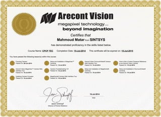 Certifies that
Mahmoud Matar from SINTSYS
has demonstrated proficiency in the skills listed below.
Course Name: CPCP TEC Completion Date: 15-Jul-2014 This certificate will be expired on: 15-Jul-2015
You have passed the following lesson(s) within this course:
Focusing Camera
Passed On: 29-Jun-2014
Setup and Installation of MegaView™
Cameras
Passed On: 14-Jul-2014
Arecont Vision SurroundVideo® Camera
Web Interface Tour
Passed On: 14-Jul-2014
How to Set a Custom Exposure Reference
on an Arecont Vision Camera
Passed On: 15-Jul-2014
Arecont Vision MegaView™ Camera Web
Interface Tour
Passed On: 15-Jul-2014
Camera Troubleshooting 101
Passed On: 15-Jul-2014
Setup and Installation of MegaDome®
Cameras
Passed On: 15-Jul-2014
Setup and Installation of SurroundVideo®
Cameras
Passed On: 15-Jul-2014
Updating Camera Firmware
Passed On: 15-Jul-2014
MegaDome® Camera Web Interface Tour
Passed On: 15-Jul-2014
15-Jul-2014
Powered by TCPDF (www.tcpdf.org)
 