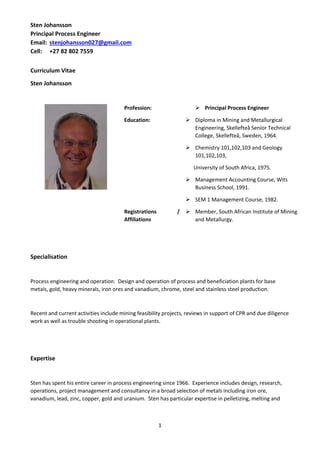 Sten Johansson
Principal Process Engineer
Email: stenjohansson027@gmail.com
Cell: +27 82 802 7559
1
Curriculum Vitae
Sten Johansson
Profession:  Principal Process Engineer
Education:  Diploma in Mining and Metallurgical
Engineering, Skellefteå Senior Technical
College, Skellefteå, Sweden, 1964.
 Chemistry 101,102,103 and Geology
101,102,103,
University of South Africa, 1975.
 Management Accounting Course, Wits
Business School, 1991.
 SEM 1 Management Course, 1982.
Registrations /
Affiliations
 Member, South African Institute of Mining
and Metallurgy.
Specialisation
Process engineering and operation. Design and operation of process and beneficiation plants for base
metals, gold, heavy minerals, iron ores and vanadium, chrome, steel and stainless steel production.
Recent and current activities include mining feasibility projects, reviews in support of CPR and due diligence
work as well as trouble shooting in operational plants.
Expertise
Sten has spent his entire career in process engineering since 1966. Experience includes design, research,
operations, project management and consultancy in a broad selection of metals including iron ore,
vanadium, lead, zinc, copper, gold and uranium. Sten has particular expertise in pelletizing, melting and
 