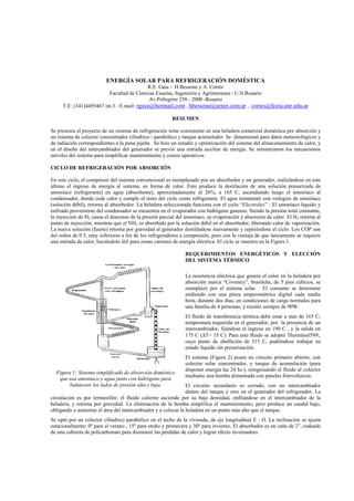 ENERGÍA SOLAR PARA REFRIGERACIÓN DOMÉSTICA
R.E. Gaia - H.Bessone y A. Cortés
Facultad de Ciencias Exactas, Ingeniería y Agrimensura - U.N.Rosario
Av.Pellegrini 250 - 2000 -Rosario
T.E: (341)4495467 int.3 - E.mail: rgaya@hotmail.com , hbessone@arnet.com.ar , cortes@fceia.unr.edu.ar
RESUMEN
Se presenta el proyecto de un sistema de refrigeración solar consistente en una heladera comercial doméstica por absorción y
un sistema de colector concentrador cilíndrico - parabólico y tanque acumulador. Se dimensionó para datos meteorológicos y
de radiación correspondientes a la puna jujeña . Se hizo un estudio y optimización del sistema del almacenamiento de calor, y
en el diseño del intercambiador del generador se previó una entrada auxiliar de energía. Se minimizaron los mecanismos
móviles del sistema para simplificar mantenimiento y costos operativos.
CICLO DE REFRIGERACIÓN POR ABSORCIÓN
En este ciclo, el compresor del sistema convencional es reemplazado por un absorbedor y un generador, realizándose en este
último el ingreso de energía al sistema, en forma de calor. Esto produce la destilación de una solución presurizada de
amoníaco (refrigerante) en agua (absorbente), aproximadamente al 26%, a 165 C, ascendiendo luego el amoníaco al
condensador, donde cede calor y cumple el resto del ciclo como refrigerante. El agua remanente con vestigios de amoníaco
(solución débil), retorna al absorbedor. La heladera seleccionada funciona con el ciclo “Electrolux” : El amoníaco líquido y
enfriado proveniente del condensador se encuentra en el evaporador con hidrógeno gaseoso. Siendo la presión total constante,
la inyección de H2 causa el descenso de la presión parcial del amoníaco, su evaporación y absorción de calor. El H2 retorna al
punto de inyección, mientras que el NH3 es absorbido por la solución débil en el absorbedor, liberando calor de vaporización.
La nueva solución (fuerte) retorna por gravedad al generador destilándose nuevamente y repitiéndose el ciclo. Los COP son
del orden de 0.5, muy inferiores a los de los refrigeradores a compresión, pero con la ventaja de que únicamente se requiere
una entrada de calor, haciéndolo útil para zonas carentes de energía eléctrica. El ciclo se muestra en la Figura 1.
REQUERIMIENTOS ENERGÉTICOS Y ELECCIÓN
DEL SISTEMA TÉRMICO
La resistencia eléctrica que genera el calor en la heladera por
absorción marca “Coventry”, brasileña, de 5 pies cúbicos, se
reemplazó por el sistema solar. . El consumo se determinó
midiendo con una pinza amperométrica digital cada media
hora, durante dos días, en condiciones de carga normales para
una familia de 4 personas, y resultó siempre de 90W.
El fluido de transferencia térmica debe estar a más de 165 C;
temperatura requerida en el generador, por la presencia de un
intercambiador, fijándose el ingreso en 190 C , y la salida en
175 C (∆T= 15 C). Para este fluido se adoptó Therminol59®,
cuyo punto de ebullición de 315 C, pudiéndose trabajar en
estado líquido sin presurización.
El sistema (Figura 2) posee un circuito primario abierto, con
colector solar concentrador, y tanque de acumulación (para
disponer energía las 24 hs.), reingresando el fluido al colector
mediante una bomba alimentada con paneles fotovoltaicos.
El circuito secundario es cerrado, con un intercambiador
dentro del tanque y otro en el generador del refrigerador. La
circulación es por termosifón: el fluido caliente asciende por su baja densidad, enfriándose en el intercambiador de la
heladera, y retorna por gravedad. La eliminación de la bomba simplifica el mantenimiento, pero produce un caudal bajo,
obligando a aumentar el área del intercambiador y a colocar la heladera en un punto más alto que el tanque.
Se optó por un colector cilíndrico parabólico en el techo de la vivienda, de eje longitudinal E - O. La inclinación se ajusta
estacionalmente: 0º para el verano , 15º para otoño y primavera y 30º para invierno. El absorbedor es un caño de 2”, rodeado
de una cubierta de policarbonato para disminuir las pérdidas de calor y lograr efecto invernadero.
Figura 1: Sistema simplificado de absorción doméstico
que usa amoníaco y agua junto con hidrógeno para
balancear los lados de presión alta y baja.
 