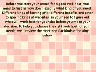 Before you start your search for a good web host, you
need to first narrow down exactly what kind of you need.
Different kinds of hosting offer different benefits and cater
  to specific kinds of websites, so you need to figure out
  what will work best for your site before you make your
 decision. To help you choose the right web host for your
   needs, we'll review the most popular kinds of hosting
                           below.
 